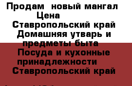 Продам  новый мангал › Цена ­ 5 000 - Ставропольский край Домашняя утварь и предметы быта » Посуда и кухонные принадлежности   . Ставропольский край